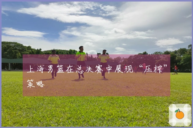 上海男篮在总决赛中展现“压榨”策略